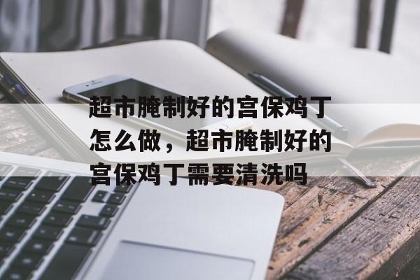 超市腌制好的宫保鸡丁怎么做，超市腌制好的宫保鸡丁需要清洗吗-第1张图片-
