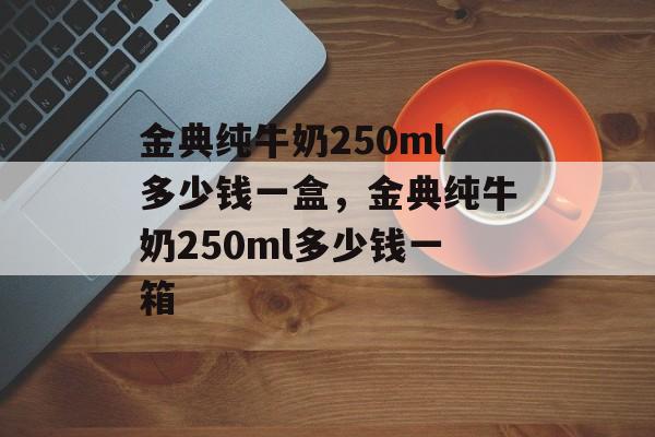 金典纯牛奶250ml多少钱一盒，金典纯牛奶250ml多少钱一箱-第1张图片-