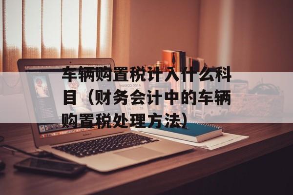 车辆购置税计入什么科目（财务会计中的车辆购置税处理方法）-第1张图片-
