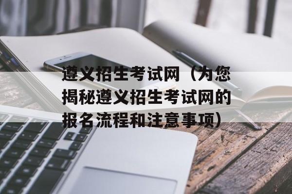 遵义招生考试网（为您揭秘遵义招生考试网的报名流程和注意事项）-第1张图片-