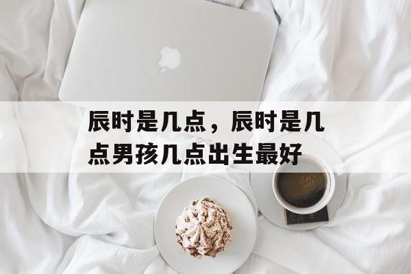 辰时是几点，辰时是几点男孩几点出生最好-第1张图片-