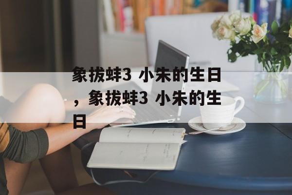 象拔蚌3 小朱的生日，象拔蚌3 小朱的生日-第1张图片-