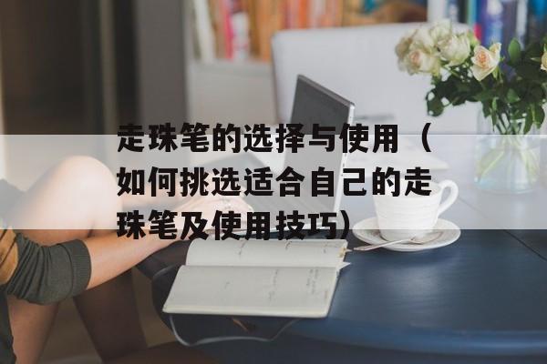 走珠笔的选择与使用（如何挑选适合自己的走珠笔及使用技巧）-第1张图片-