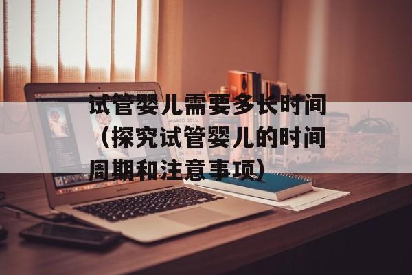 试管婴儿需要多长时间（探究试管婴儿的时间周期和注意事项）-第1张图片-