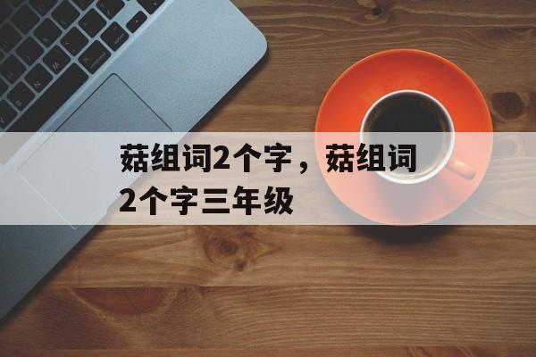 菇组词2个字，菇组词2个字三年级-第1张图片-