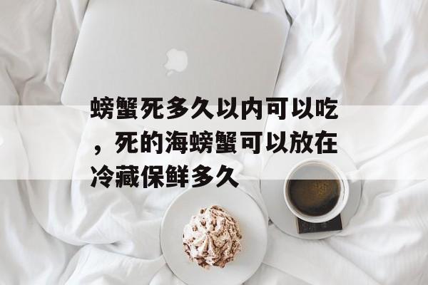螃蟹死多久以内可以吃，死的海螃蟹可以放在冷藏保鲜多久-第1张图片-