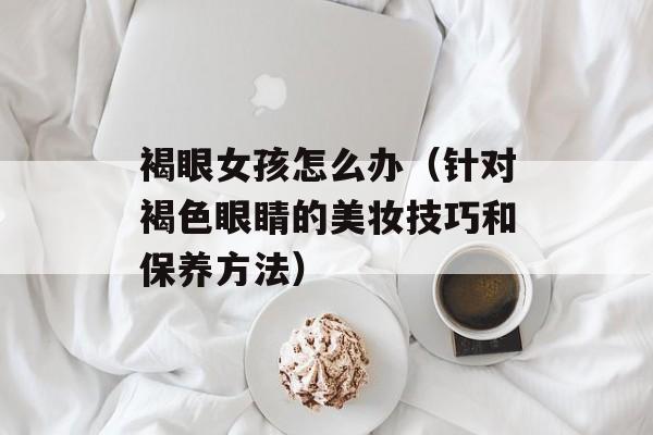 褐眼女孩怎么办（针对褐色眼睛的美妆技巧和保养方法）-第1张图片-