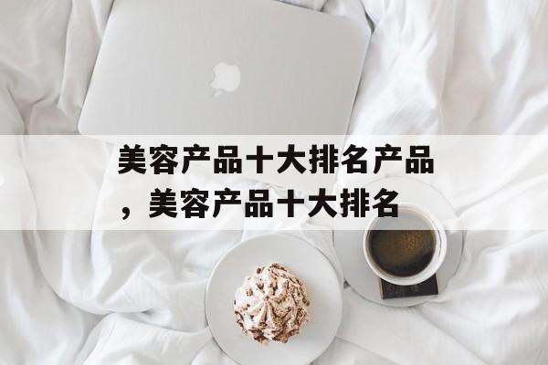 美容产品十大排名产品，美容产品十大排名-第1张图片-