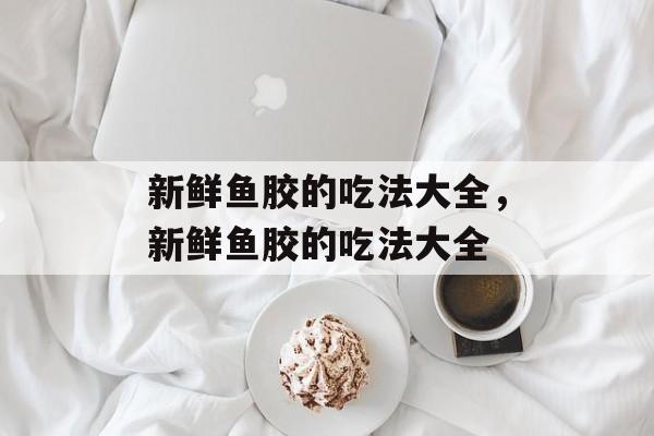 新鲜鱼胶的吃法大全，新鲜鱼胶的吃法大全-第1张图片-