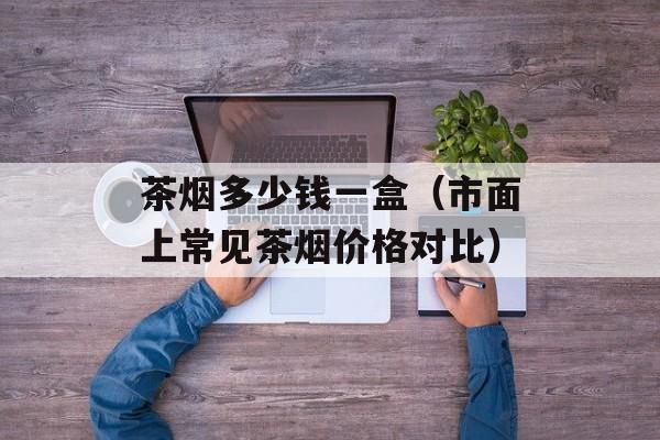 茶烟多少钱一盒（市面上常见茶烟价格对比）-第1张图片-