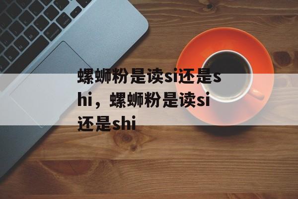 螺蛳粉是读si还是shi，螺蛳粉是读si还是shi-第1张图片-