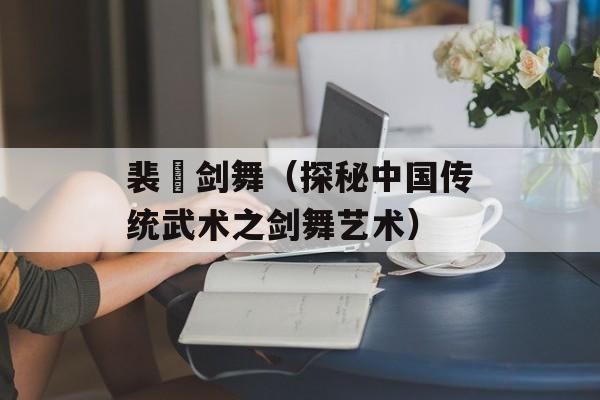 裴旻剑舞（探秘中国传统武术之剑舞艺术）-第1张图片-