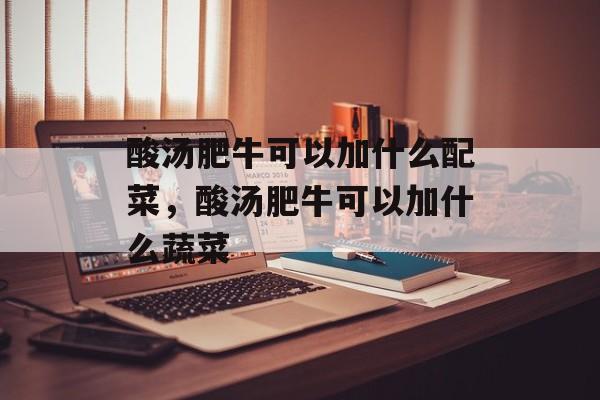 酸汤肥牛可以加什么配菜，酸汤肥牛可以加什么蔬菜-第1张图片-