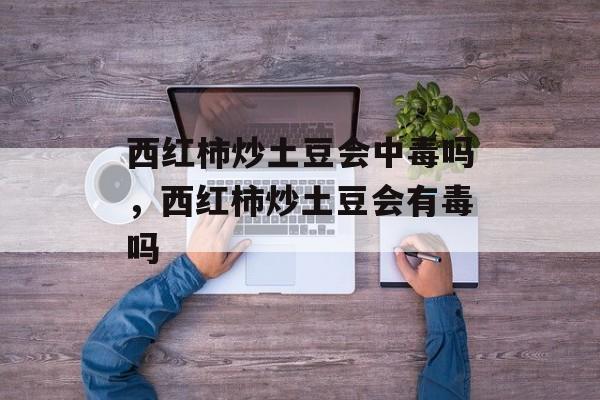 西红柿炒土豆会中毒吗，西红柿炒土豆会有毒吗-第1张图片-