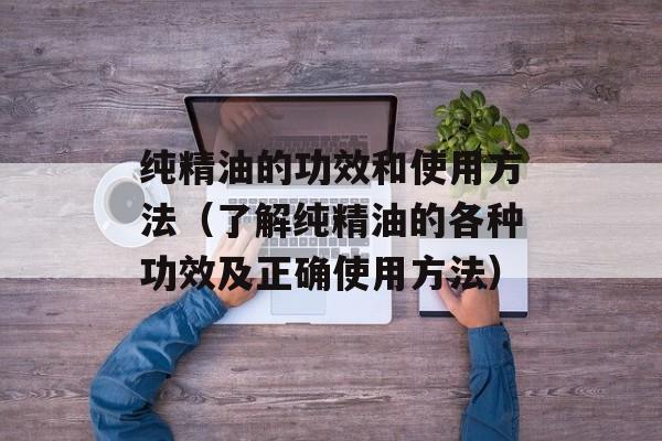 纯精油的功效和使用方法（了解纯精油的各种功效及正确使用方法）-第1张图片-
