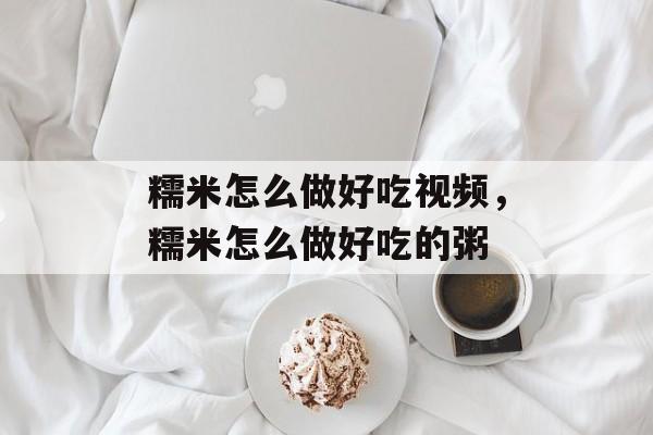糯米怎么做好吃视频，糯米怎么做好吃的粥-第1张图片-
