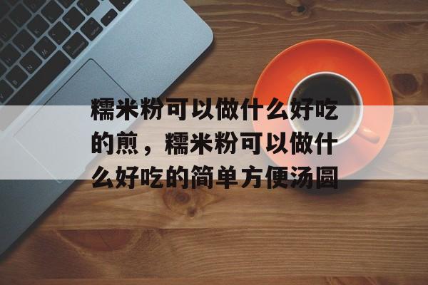 糯米粉可以做什么好吃的煎，糯米粉可以做什么好吃的简单方便汤圆-第1张图片-