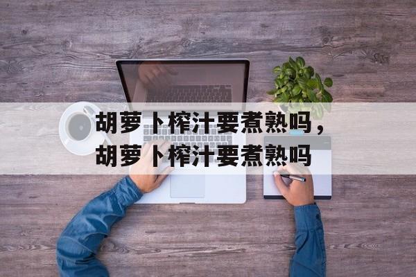 胡萝卜榨汁要煮熟吗，胡萝卜榨汁要煮熟吗-第1张图片-