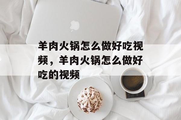 羊肉火锅怎么做好吃视频，羊肉火锅怎么做好吃的视频-第1张图片-