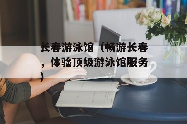 长春游泳馆（畅游长春，体验顶级游泳馆服务）-第1张图片-