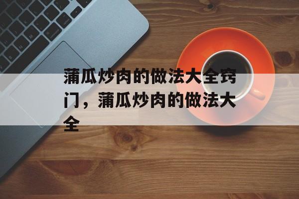 蒲瓜炒肉的做法大全窍门，蒲瓜炒肉的做法大全-第1张图片-