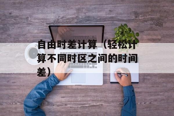 自由时差计算（轻松计算不同时区之间的时间差）-第1张图片-