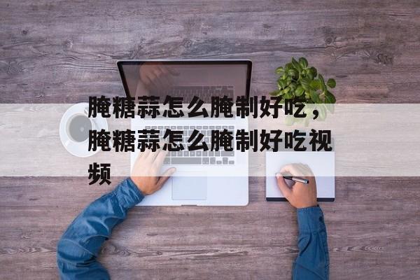 腌糖蒜怎么腌制好吃，腌糖蒜怎么腌制好吃视频-第1张图片-