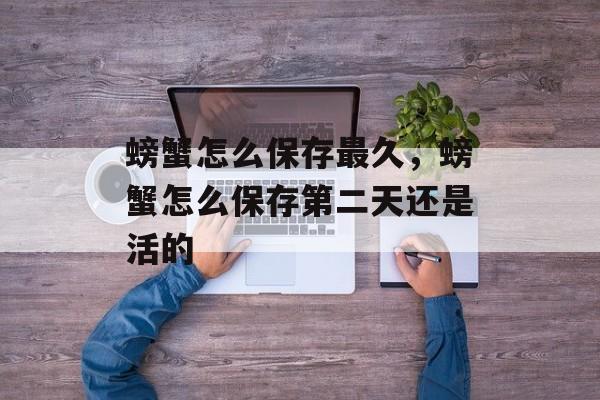 螃蟹怎么保存最久，螃蟹怎么保存第二天还是活的-第1张图片-