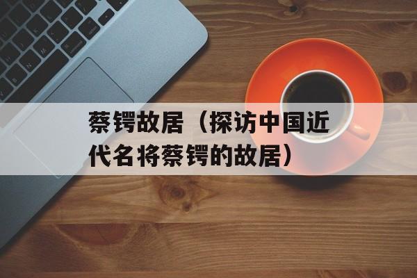 蔡锷故居（探访中国近代名将蔡锷的故居）-第1张图片-