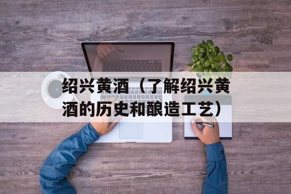 绍兴黄酒（了解绍兴黄酒的历史和酿造工艺）-第1张图片-