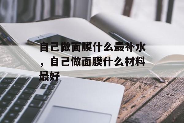 自己做面膜什么最补水，自己做面膜什么材料最好-第1张图片-