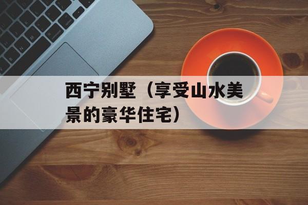 西宁别墅（享受山水美景的豪华住宅）-第1张图片-