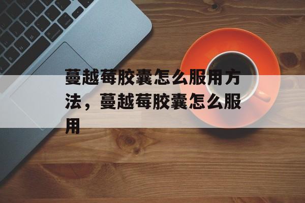 蔓越莓胶囊怎么服用方法，蔓越莓胶囊怎么服用-第1张图片-