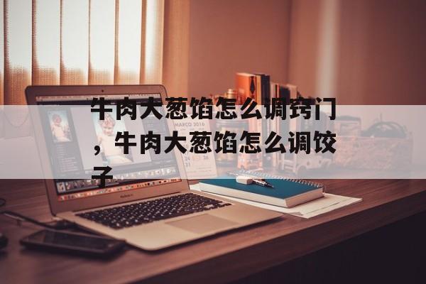 牛肉大葱馅怎么调窍门，牛肉大葱馅怎么调饺子-第1张图片-