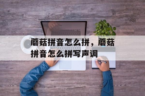 蘑菇拼音怎么拼，蘑菇拼音怎么拼写声调-第1张图片-