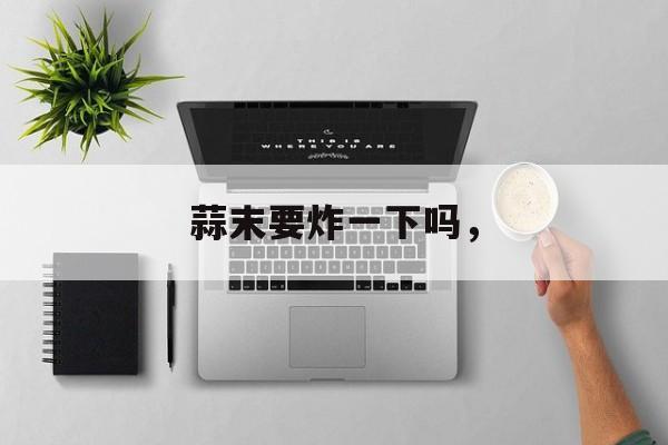 蒜末要炸一下吗，-第1张图片-