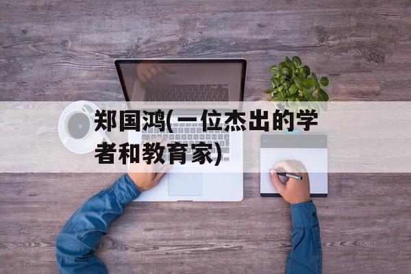 郑国鸿(一位杰出的学者和教育家)-第1张图片-