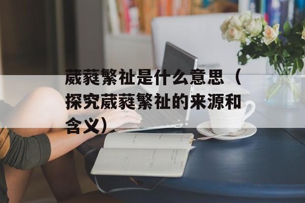 葳蕤繁祉是什么意思（探究葳蕤繁祉的来源和含义）-第1张图片-