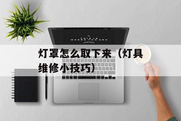 灯罩怎么取下来（灯具维修小技巧）-第1张图片-