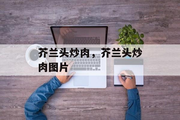 芥兰头炒肉，芥兰头炒肉图片-第1张图片-