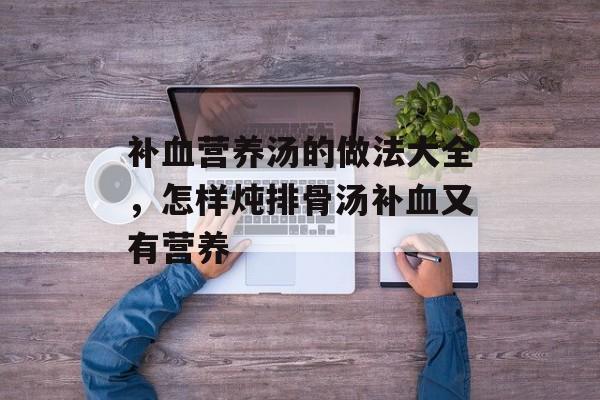 补血营养汤的做法大全，怎样炖排骨汤补血又有营养-第1张图片-