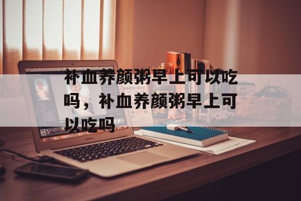 补血养颜粥早上可以吃吗，补血养颜粥早上可以吃吗-第1张图片-
