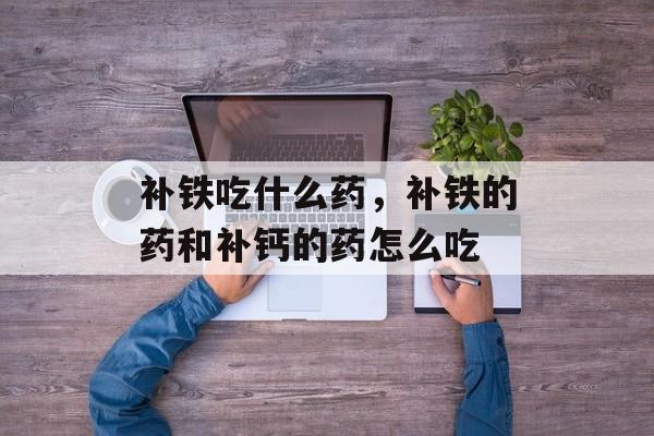 补铁吃什么药，补铁的药和补钙的药怎么吃-第1张图片-
