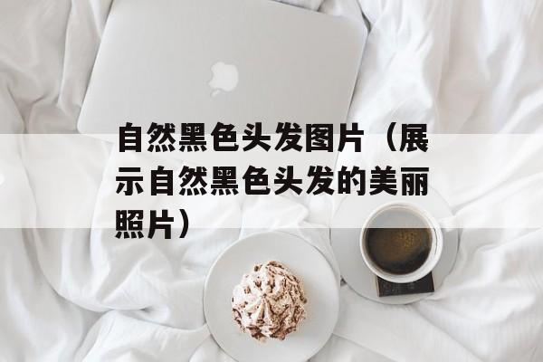 自然黑色头发图片（展示自然黑色头发的美丽照片）-第1张图片-