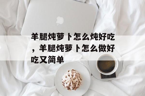 羊腿炖萝卜怎么炖好吃，羊腿炖萝卜怎么做好吃又简单-第1张图片-