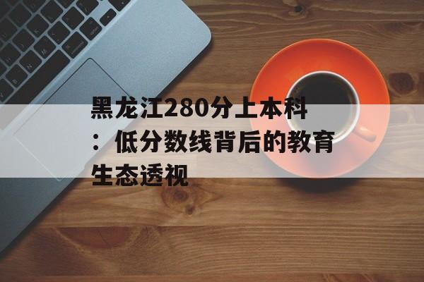 黑龙江280分上本科:低分数线背后的教育生态透视-第1张图片- 黑龙江280分上本科:低分数线背后的教育生态透视-第1张图片-