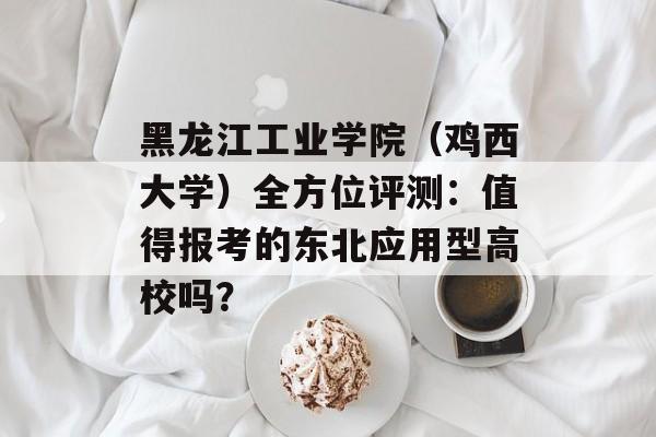 黑龙江工业学院(鸡西大学)全方位评测:值得报考的东北应用型高校吗?-第1张图片- 黑龙江工业学院(鸡西大学)全方位评测:值得报考的东北应用型高校吗?-第1张图片-