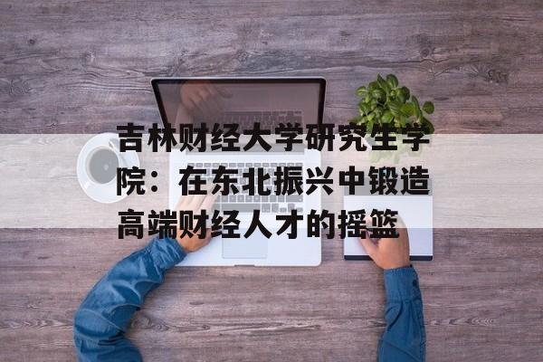 吉林财经大学研究生学院:在东北振兴中锻造高端财经人才的摇篮-第1张图片- 吉林财经大学研究生学院:在东北振兴中锻造高端财经人才的摇篮-第1张图片-