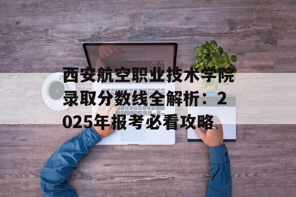 西安航空职业技术学院录取分数线全解析:2025年报考必看攻略-第1张图片- 西安航空职业技术学院录取分数线全解析:2025年报考必看攻略-第1张图片-