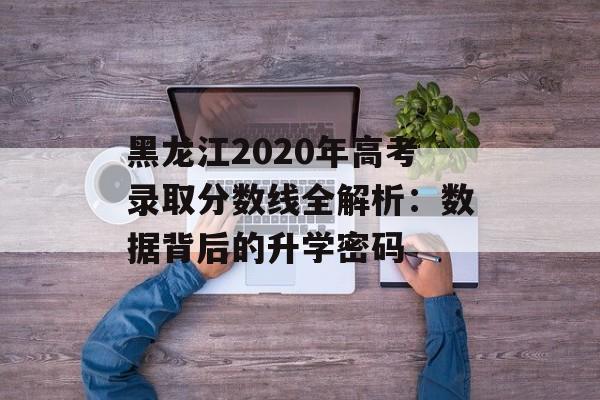 黑龙江2020年高考录取分数线全解析:数据背后的升学密码-第1张图片- 黑龙江2020年高考录取分数线全解析:数据背后的升学密码-第1张图片-